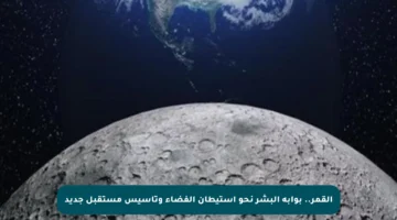 القمر.. بوابة البشر نحو استيطان الفضاء وتأسيس مستقبل جديد